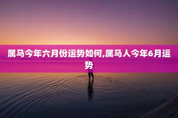属马今年六月份运势如何,属马人今年6月运势