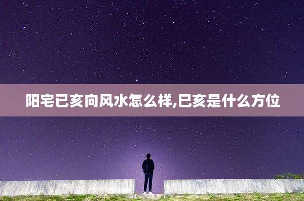 阳宅已亥向风水怎么样,巳亥是什么方位