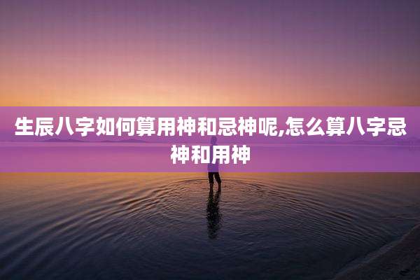 生辰八字如何算用神和忌神呢,怎么算八字忌神和用神