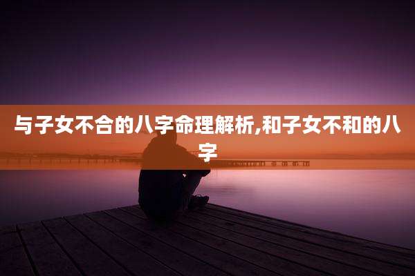 与子女不合的八字命理解析,和子女不和的八字