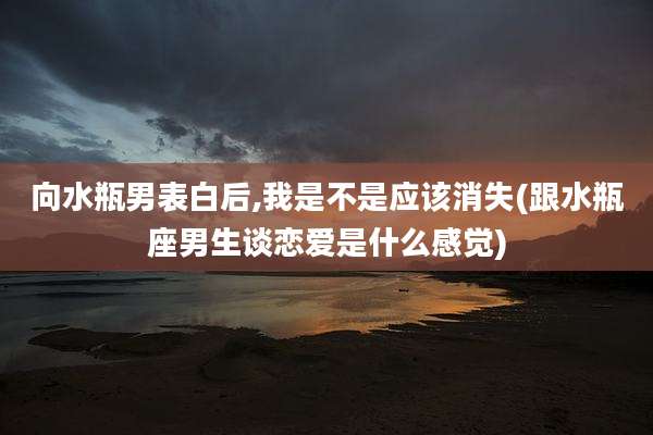 向水瓶男表白后,我是不是应该消失(跟水瓶座男生谈恋爱是什么感觉)