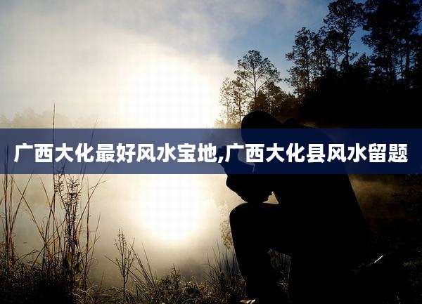 广西大化最好风水宝地,广西大化县风水留题